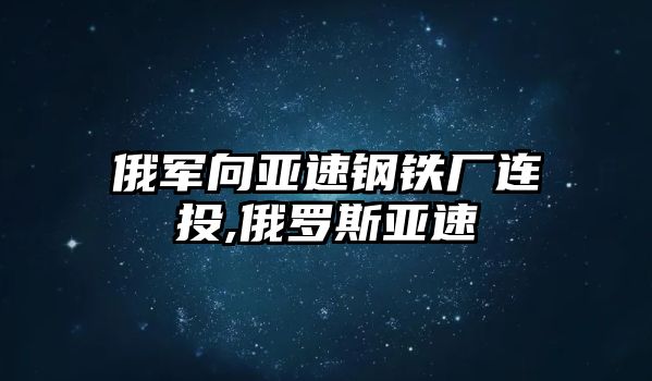 俄軍向亞速鋼鐵廠連投,俄羅斯亞速